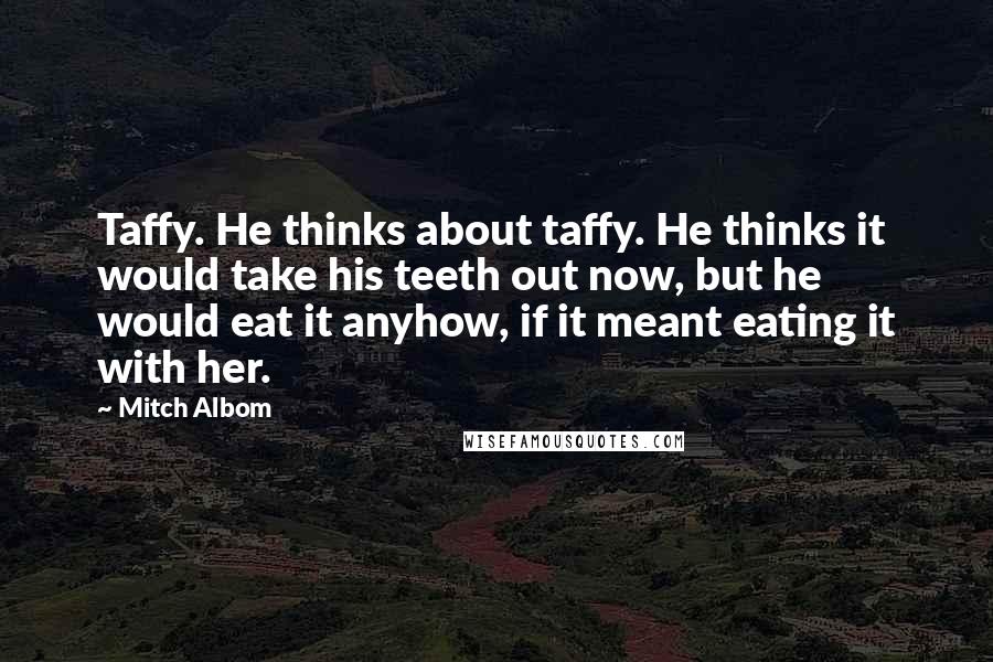 Mitch Albom Quotes: Taffy. He thinks about taffy. He thinks it would take his teeth out now, but he would eat it anyhow, if it meant eating it with her.