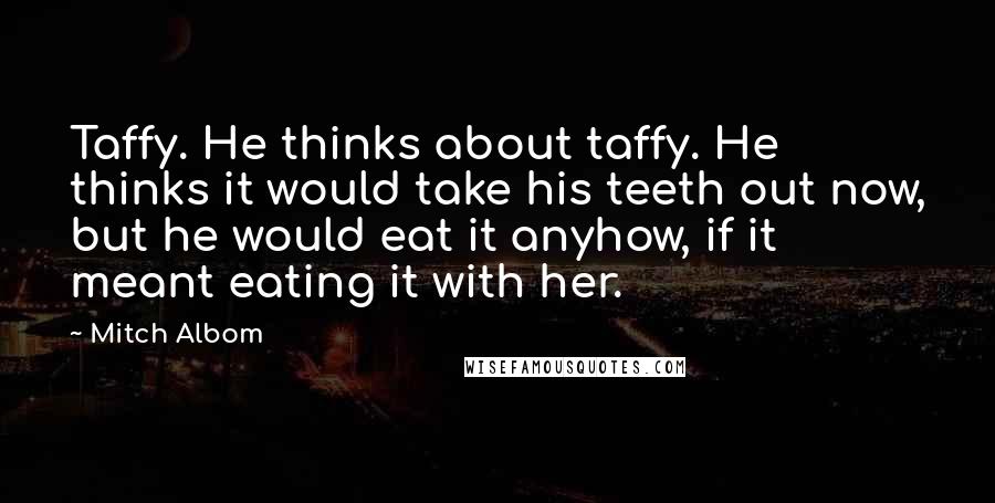 Mitch Albom Quotes: Taffy. He thinks about taffy. He thinks it would take his teeth out now, but he would eat it anyhow, if it meant eating it with her.