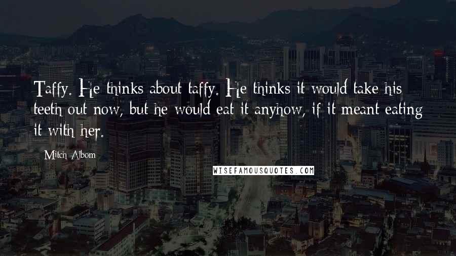 Mitch Albom Quotes: Taffy. He thinks about taffy. He thinks it would take his teeth out now, but he would eat it anyhow, if it meant eating it with her.