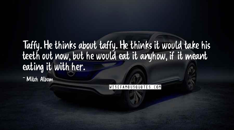 Mitch Albom Quotes: Taffy. He thinks about taffy. He thinks it would take his teeth out now, but he would eat it anyhow, if it meant eating it with her.