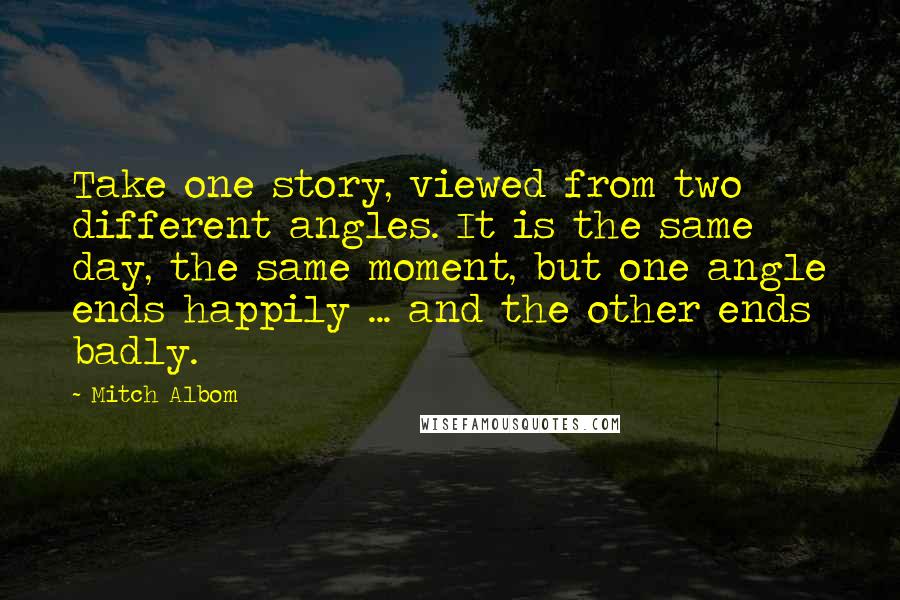 Mitch Albom Quotes: Take one story, viewed from two different angles. It is the same day, the same moment, but one angle ends happily ... and the other ends badly.