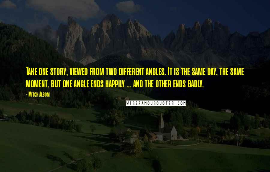 Mitch Albom Quotes: Take one story, viewed from two different angles. It is the same day, the same moment, but one angle ends happily ... and the other ends badly.