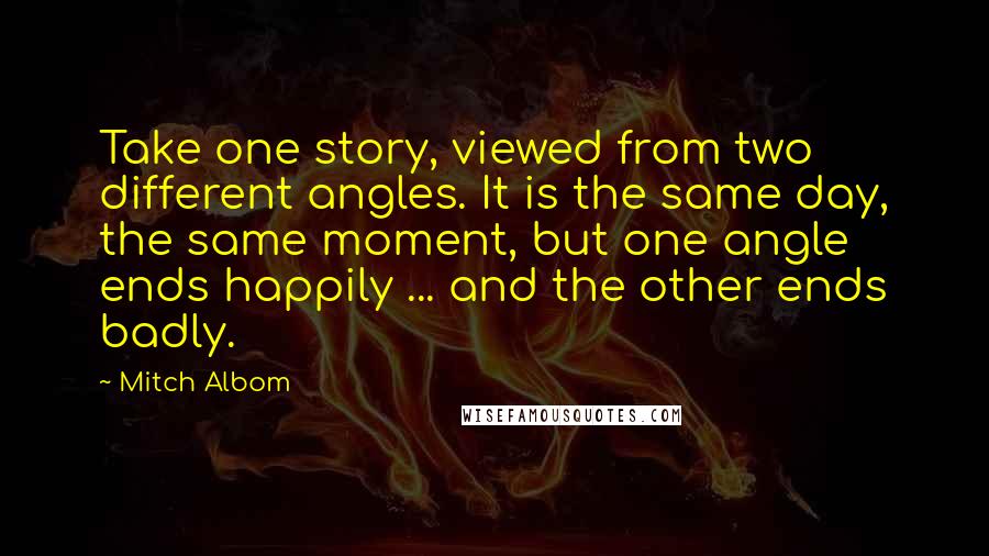 Mitch Albom Quotes: Take one story, viewed from two different angles. It is the same day, the same moment, but one angle ends happily ... and the other ends badly.