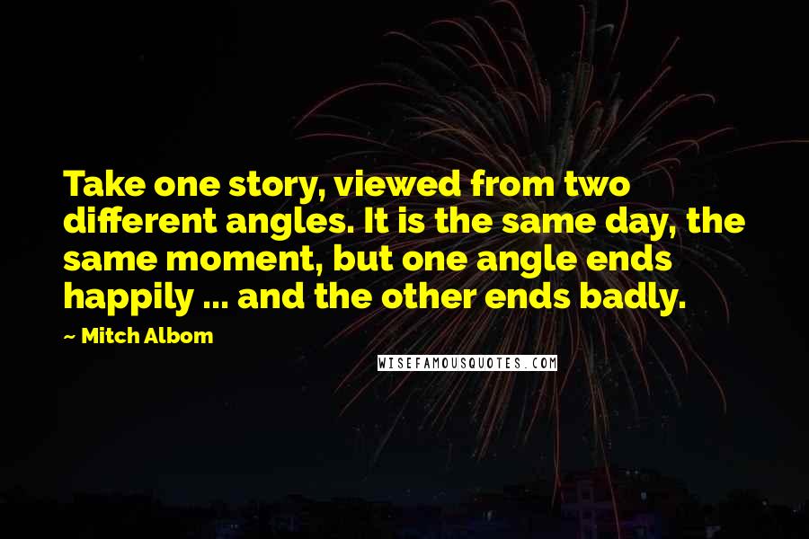 Mitch Albom Quotes: Take one story, viewed from two different angles. It is the same day, the same moment, but one angle ends happily ... and the other ends badly.