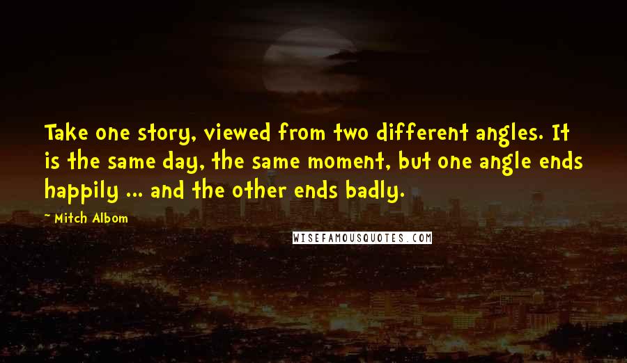 Mitch Albom Quotes: Take one story, viewed from two different angles. It is the same day, the same moment, but one angle ends happily ... and the other ends badly.