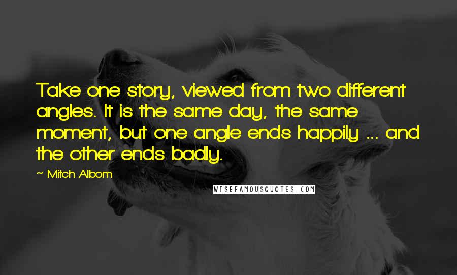 Mitch Albom Quotes: Take one story, viewed from two different angles. It is the same day, the same moment, but one angle ends happily ... and the other ends badly.