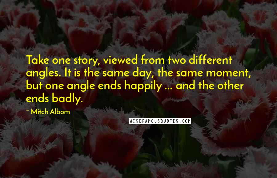 Mitch Albom Quotes: Take one story, viewed from two different angles. It is the same day, the same moment, but one angle ends happily ... and the other ends badly.