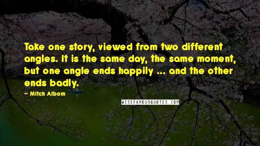 Mitch Albom Quotes: Take one story, viewed from two different angles. It is the same day, the same moment, but one angle ends happily ... and the other ends badly.