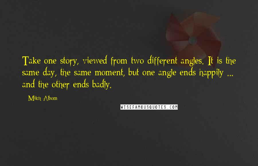 Mitch Albom Quotes: Take one story, viewed from two different angles. It is the same day, the same moment, but one angle ends happily ... and the other ends badly.