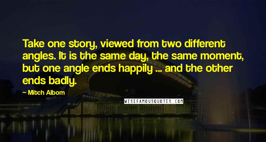 Mitch Albom Quotes: Take one story, viewed from two different angles. It is the same day, the same moment, but one angle ends happily ... and the other ends badly.