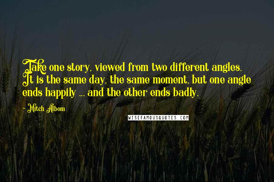 Mitch Albom Quotes: Take one story, viewed from two different angles. It is the same day, the same moment, but one angle ends happily ... and the other ends badly.