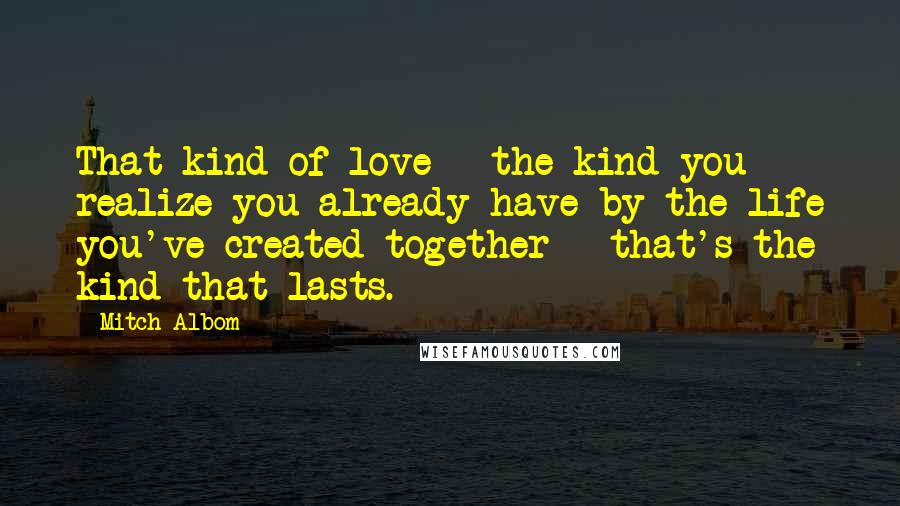 Mitch Albom Quotes: That kind of love - the kind you realize you already have by the life you've created together - that's the kind that lasts.
