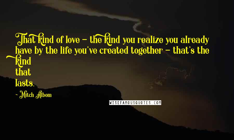 Mitch Albom Quotes: That kind of love - the kind you realize you already have by the life you've created together - that's the kind that lasts.