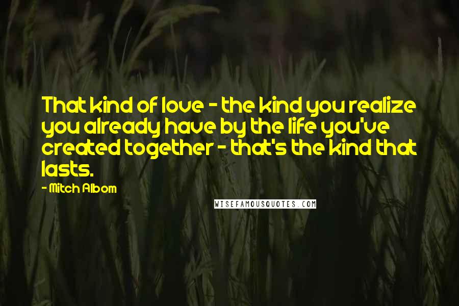 Mitch Albom Quotes: That kind of love - the kind you realize you already have by the life you've created together - that's the kind that lasts.