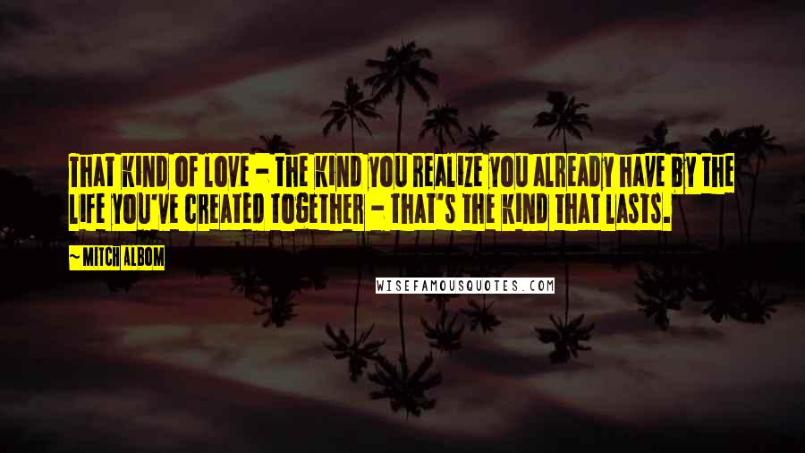 Mitch Albom Quotes: That kind of love - the kind you realize you already have by the life you've created together - that's the kind that lasts.