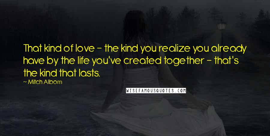 Mitch Albom Quotes: That kind of love - the kind you realize you already have by the life you've created together - that's the kind that lasts.