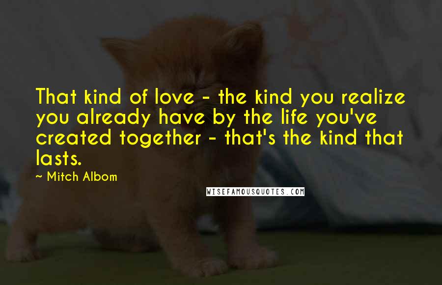 Mitch Albom Quotes: That kind of love - the kind you realize you already have by the life you've created together - that's the kind that lasts.
