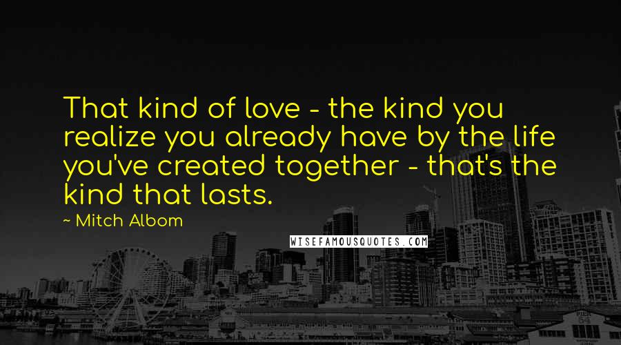 Mitch Albom Quotes: That kind of love - the kind you realize you already have by the life you've created together - that's the kind that lasts.
