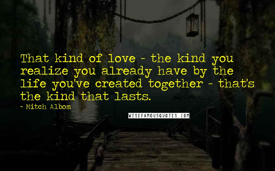 Mitch Albom Quotes: That kind of love - the kind you realize you already have by the life you've created together - that's the kind that lasts.