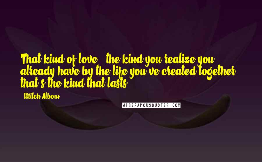 Mitch Albom Quotes: That kind of love - the kind you realize you already have by the life you've created together - that's the kind that lasts.