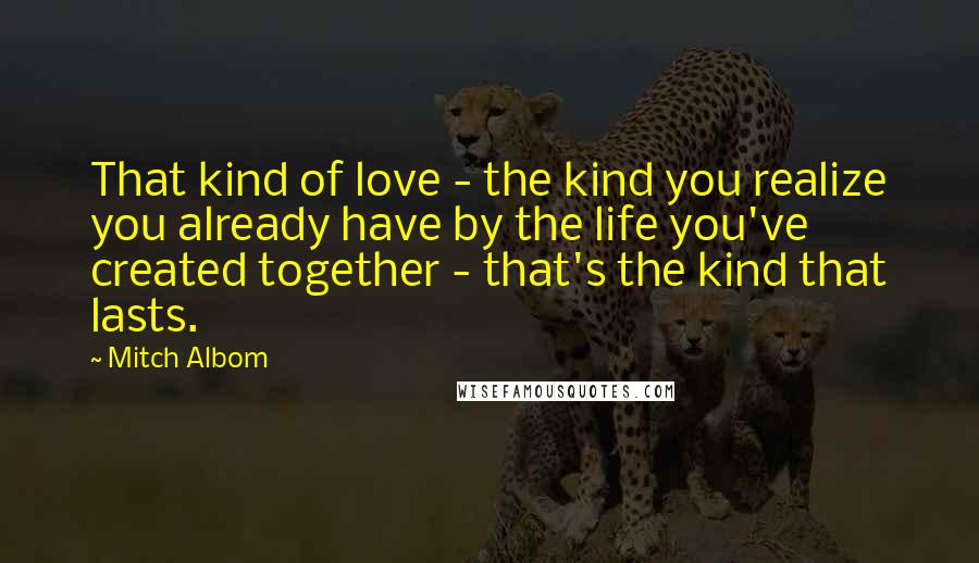 Mitch Albom Quotes: That kind of love - the kind you realize you already have by the life you've created together - that's the kind that lasts.