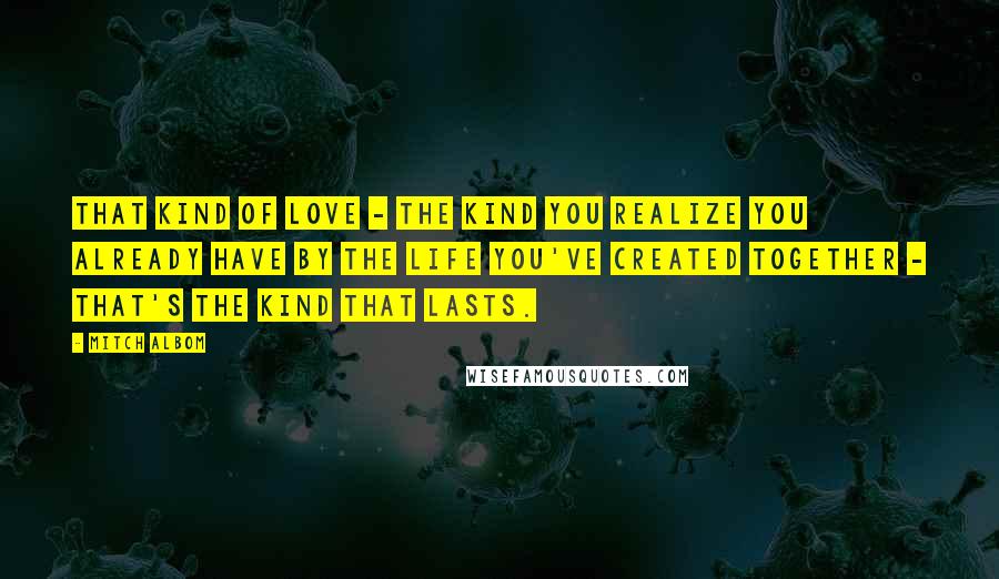 Mitch Albom Quotes: That kind of love - the kind you realize you already have by the life you've created together - that's the kind that lasts.