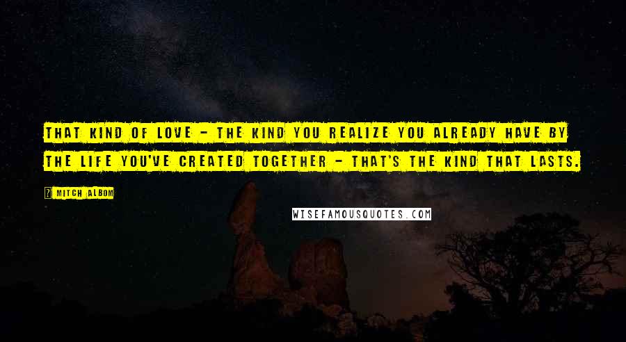 Mitch Albom Quotes: That kind of love - the kind you realize you already have by the life you've created together - that's the kind that lasts.