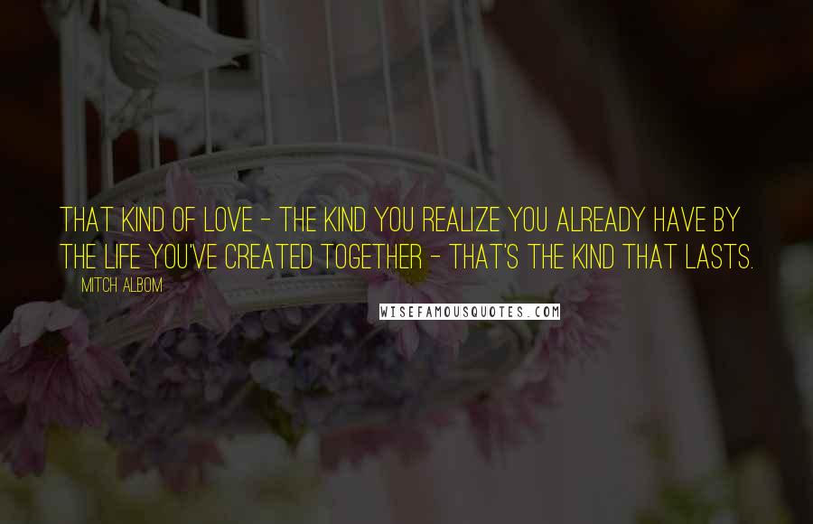 Mitch Albom Quotes: That kind of love - the kind you realize you already have by the life you've created together - that's the kind that lasts.
