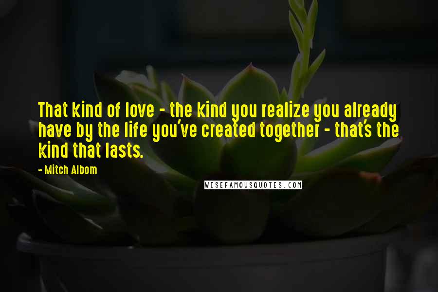 Mitch Albom Quotes: That kind of love - the kind you realize you already have by the life you've created together - that's the kind that lasts.
