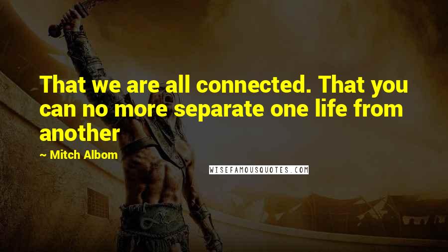 Mitch Albom Quotes: That we are all connected. That you can no more separate one life from another