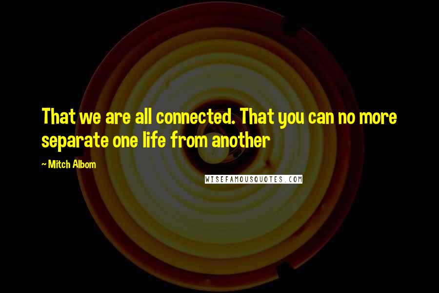Mitch Albom Quotes: That we are all connected. That you can no more separate one life from another