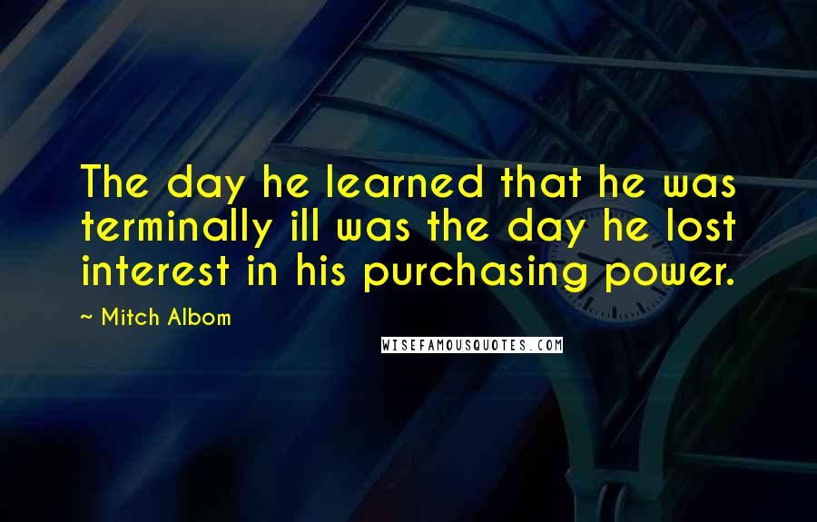 Mitch Albom Quotes: The day he learned that he was terminally ill was the day he lost interest in his purchasing power.