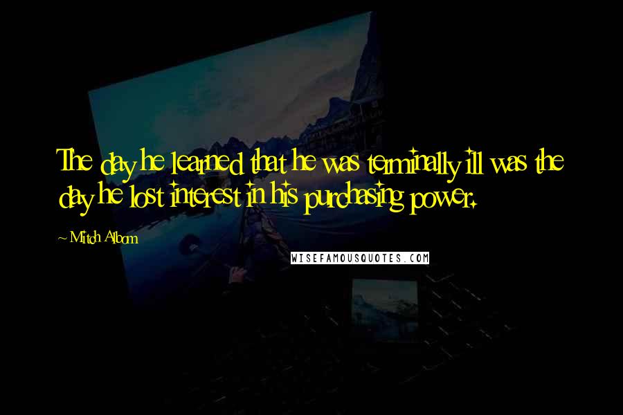 Mitch Albom Quotes: The day he learned that he was terminally ill was the day he lost interest in his purchasing power.