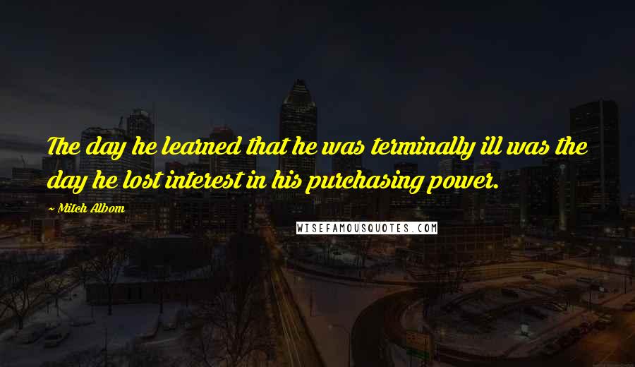 Mitch Albom Quotes: The day he learned that he was terminally ill was the day he lost interest in his purchasing power.