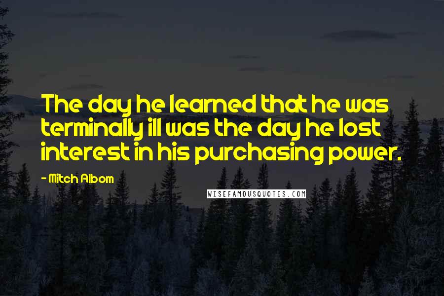 Mitch Albom Quotes: The day he learned that he was terminally ill was the day he lost interest in his purchasing power.