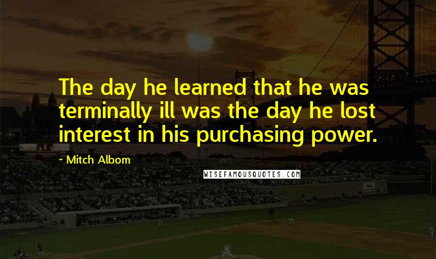 Mitch Albom Quotes: The day he learned that he was terminally ill was the day he lost interest in his purchasing power.