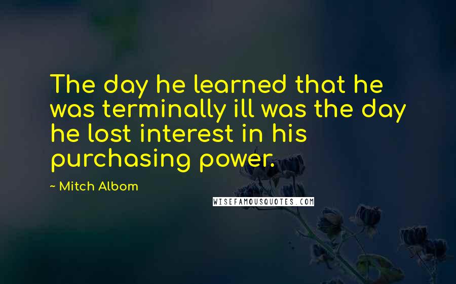 Mitch Albom Quotes: The day he learned that he was terminally ill was the day he lost interest in his purchasing power.