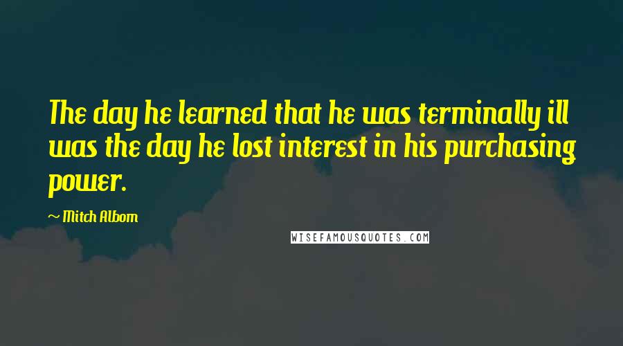 Mitch Albom Quotes: The day he learned that he was terminally ill was the day he lost interest in his purchasing power.