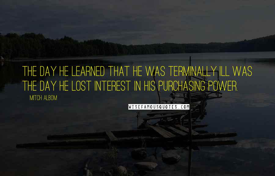 Mitch Albom Quotes: The day he learned that he was terminally ill was the day he lost interest in his purchasing power.