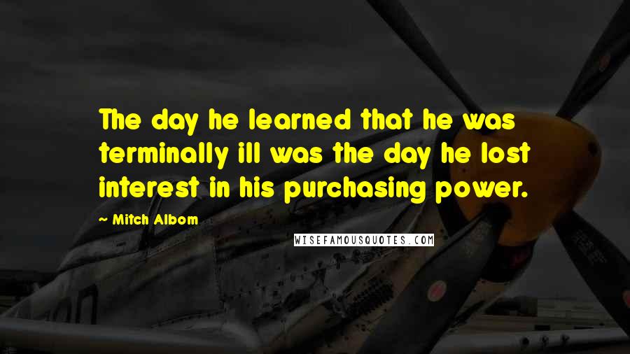 Mitch Albom Quotes: The day he learned that he was terminally ill was the day he lost interest in his purchasing power.