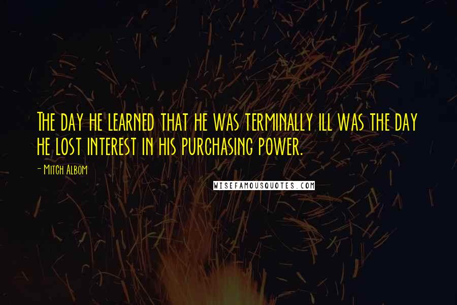 Mitch Albom Quotes: The day he learned that he was terminally ill was the day he lost interest in his purchasing power.