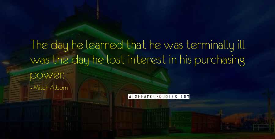 Mitch Albom Quotes: The day he learned that he was terminally ill was the day he lost interest in his purchasing power.