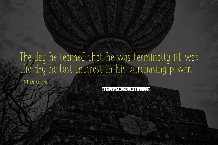 Mitch Albom Quotes: The day he learned that he was terminally ill was the day he lost interest in his purchasing power.