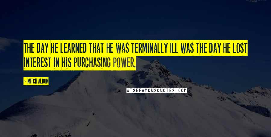 Mitch Albom Quotes: The day he learned that he was terminally ill was the day he lost interest in his purchasing power.