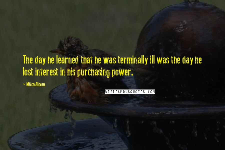 Mitch Albom Quotes: The day he learned that he was terminally ill was the day he lost interest in his purchasing power.