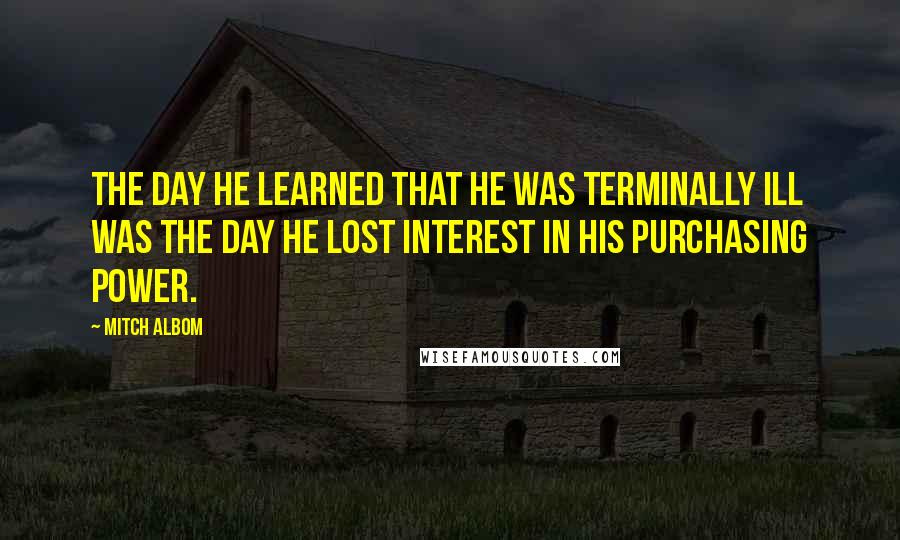 Mitch Albom Quotes: The day he learned that he was terminally ill was the day he lost interest in his purchasing power.