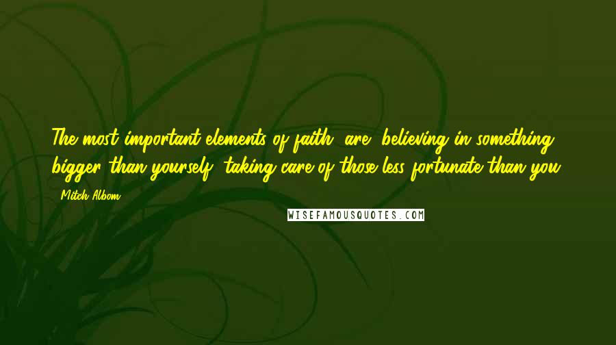 Mitch Albom Quotes: The most important elements of faith [are] believing in something bigger than yourself, taking care of those less fortunate than you.