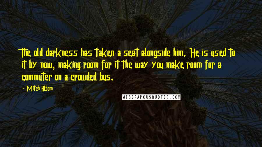 Mitch Albom Quotes: The old darkness has taken a seat alongside him. He is used to it by now, making room for it the way you make room for a commuter on a crowded bus.