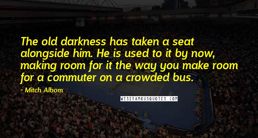 Mitch Albom Quotes: The old darkness has taken a seat alongside him. He is used to it by now, making room for it the way you make room for a commuter on a crowded bus.