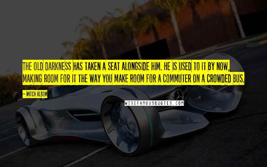 Mitch Albom Quotes: The old darkness has taken a seat alongside him. He is used to it by now, making room for it the way you make room for a commuter on a crowded bus.